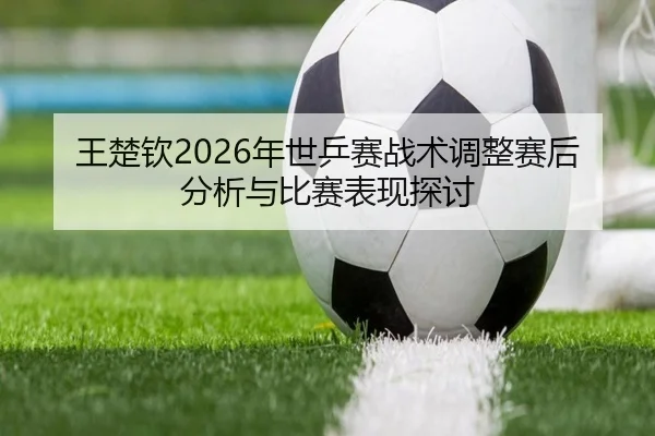 王楚钦2026年世乒赛战术调整赛后分析与比赛表现探讨