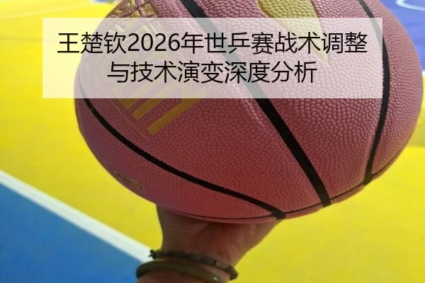 王楚钦2026年世乒赛战术调整与技术演变深度分析